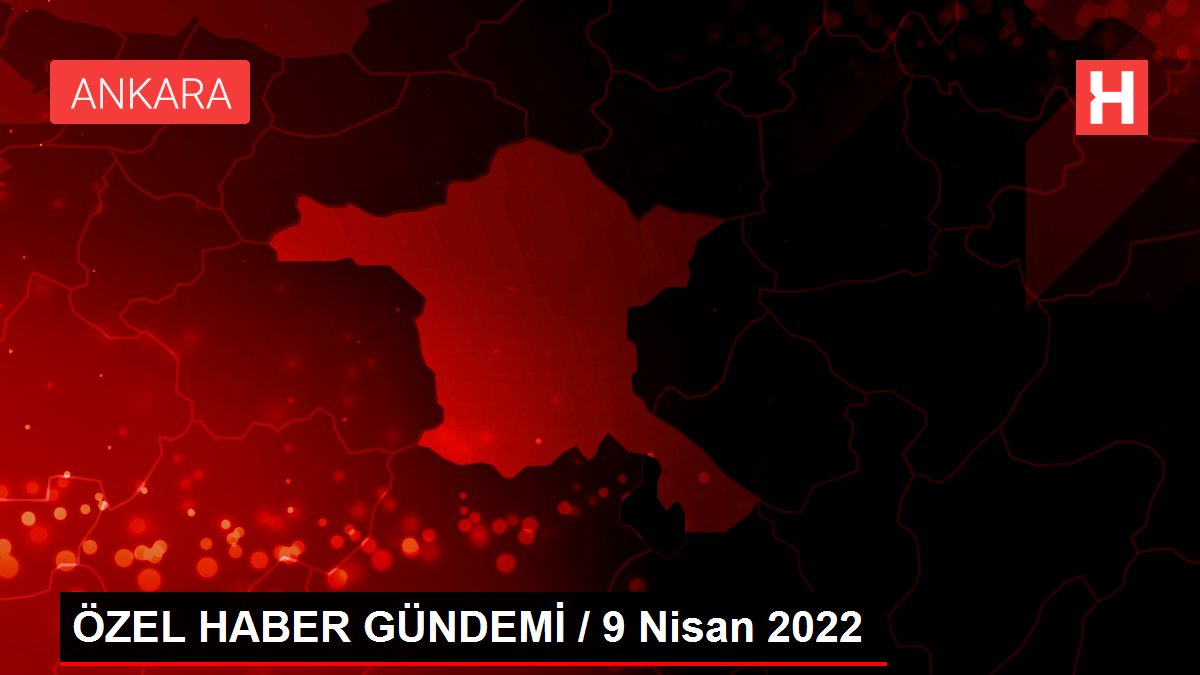 ÖZEL HABER GÜNDEMİ / 9 Nisan 2022