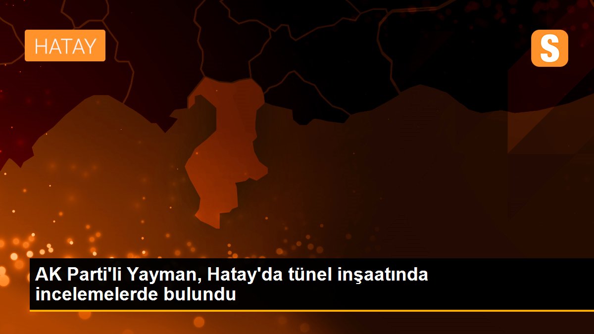 AK Parti\'li Yayman, Hatay\'da tünel inşaatında incelemelerde bulundu