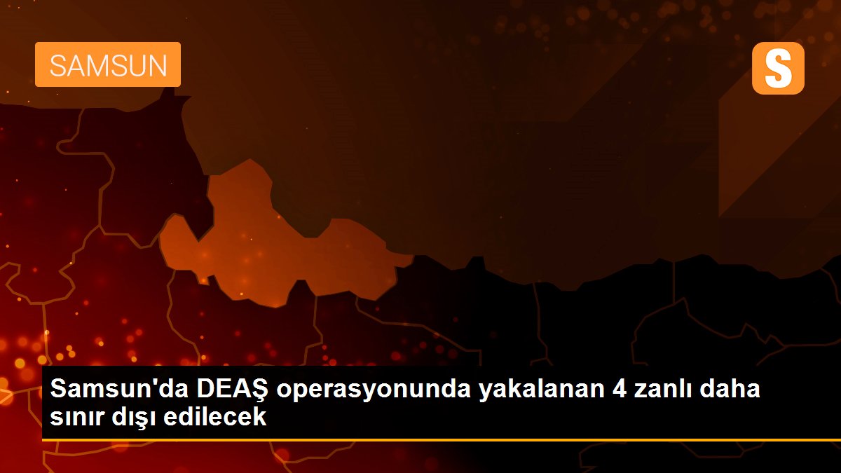 Samsun\'da DEAŞ operasyonunda yakalanan 4 zanlı daha sınır dışı edilecek