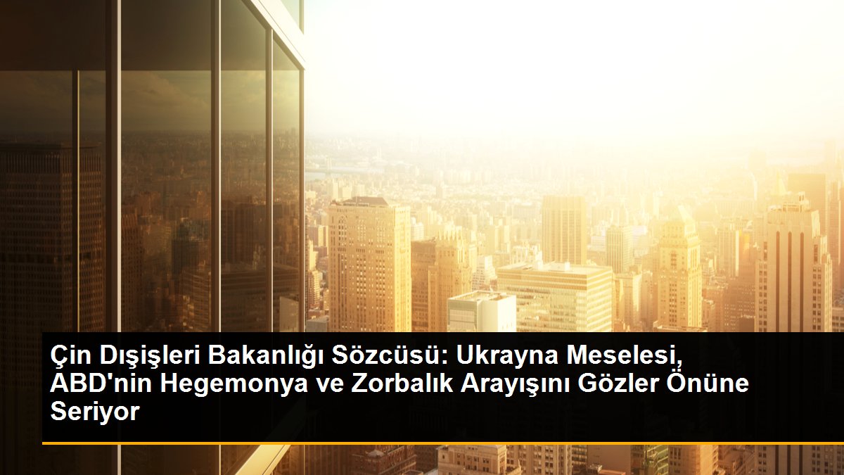 Çin Dışişleri Bakanlığı Sözcüsü: Ukrayna Meselesi, ABD\'nin Hegemonya ve Zorbalık Arayışını Gözler Önüne Seriyor