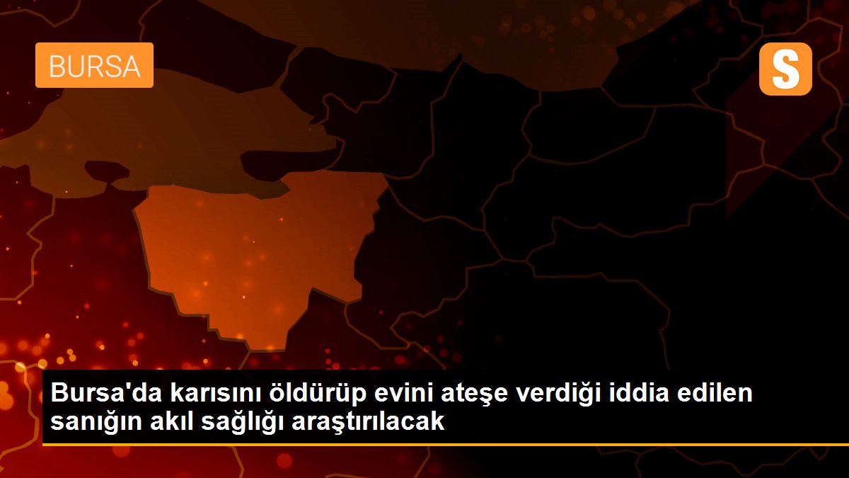 Bursa\'da karısını öldürüp evini ateşe verdiği iddia edilen sanığın akıl sağlığı araştırılacak