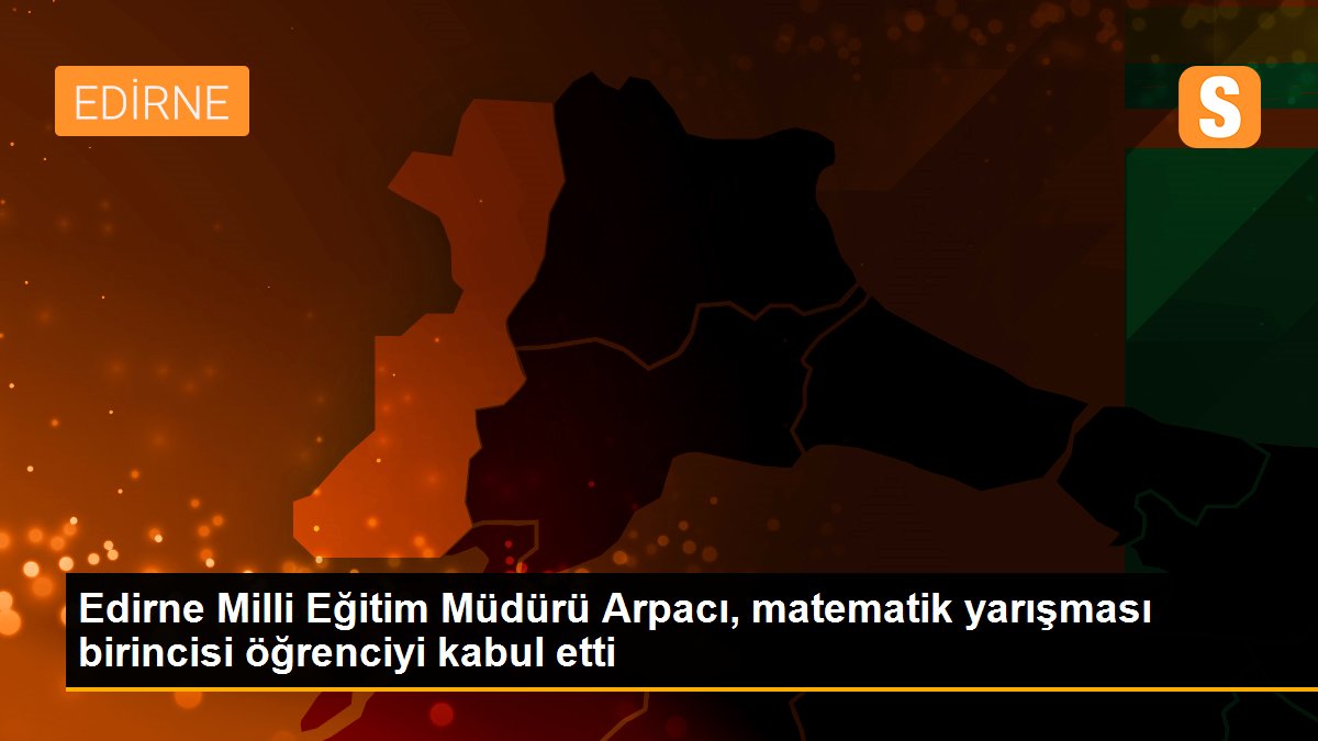 Edirne Milli Eğitim Müdürü Arpacı, matematik yarışması birincisi öğrenciyi kabul etti