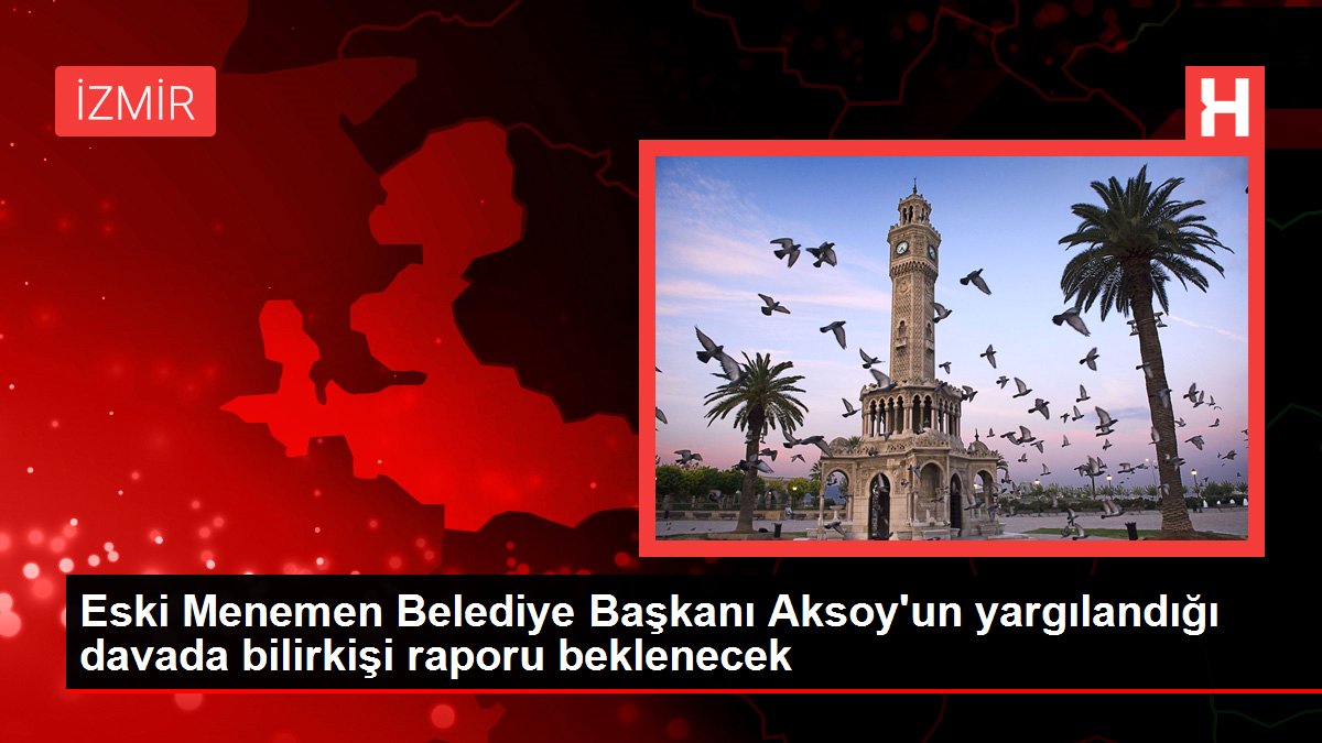 Eski Menemen Belediye Başkanı Aksoy'un yargılandığı davada bilirkişi raporu beklenecek