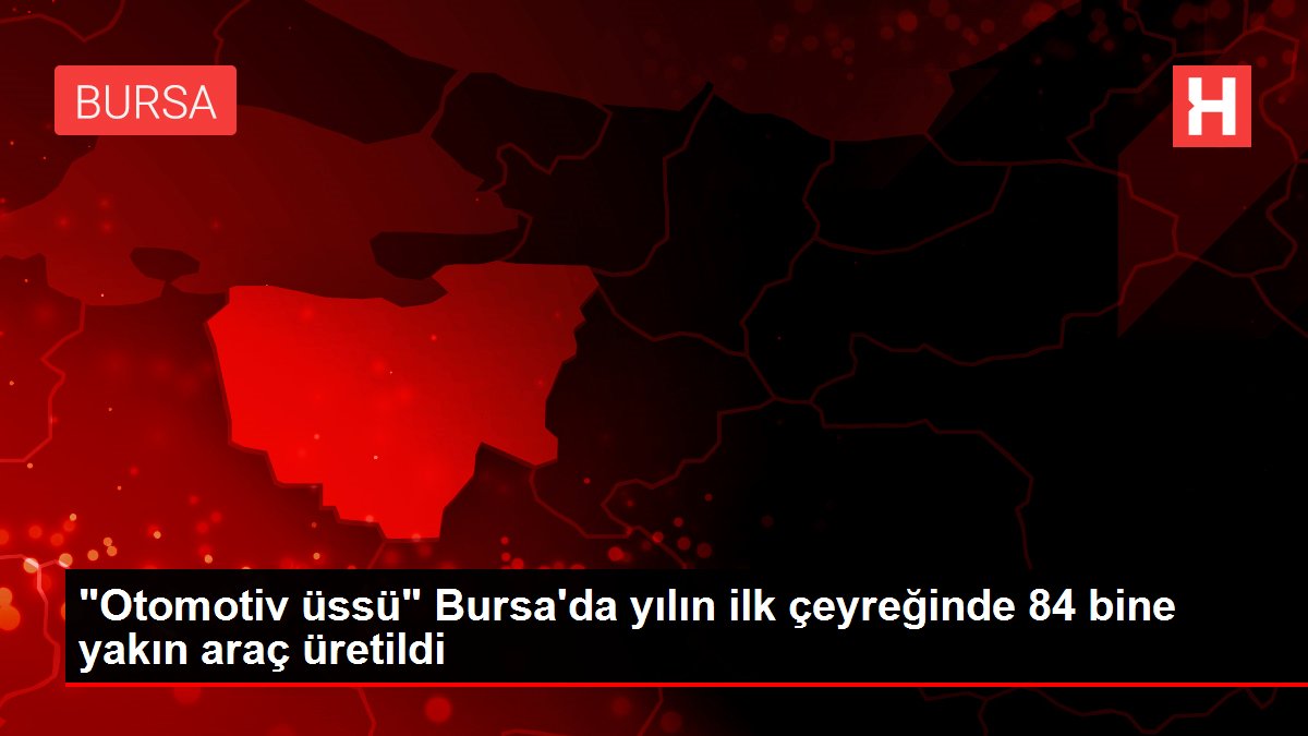 'Otomotiv üssü' Bursa'da yılın ilk çeyreğinde 84 bine yakın araç üretildi