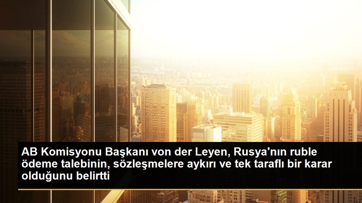 AB Komisyonu Başkanı von der Leyen, Rusya\'nın ruble ödeme talebinin, sözleşmelere aykırı ve tek taraflı bir karar olduğunu belirtti