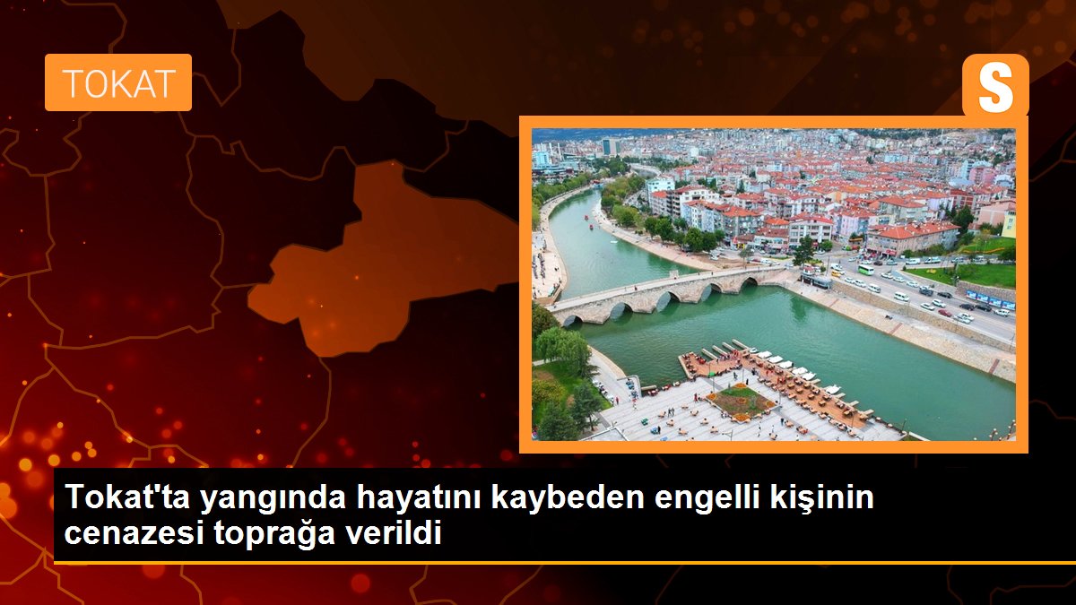 Tokat\'ta yangında hayatını kaybeden engelli kişinin cenazesi toprağa verildi