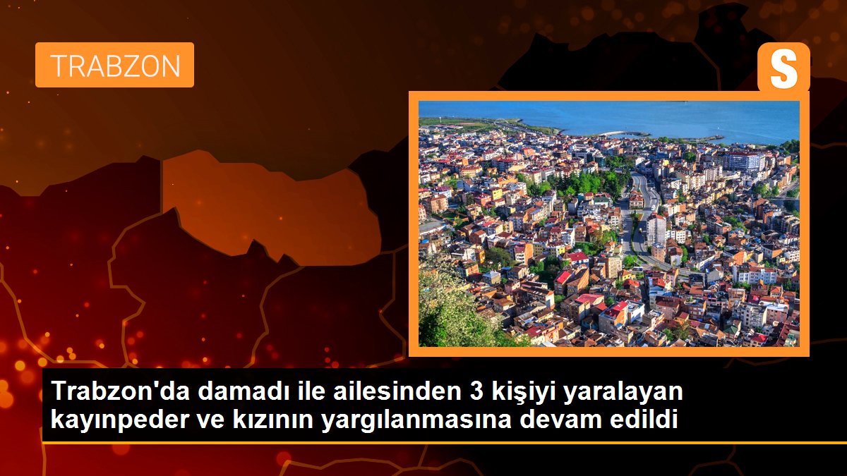 Trabzon\'da damadı ile ailesinden 3 kişiyi yaralayan kayınpeder ve kızının yargılanmasına devam edildi