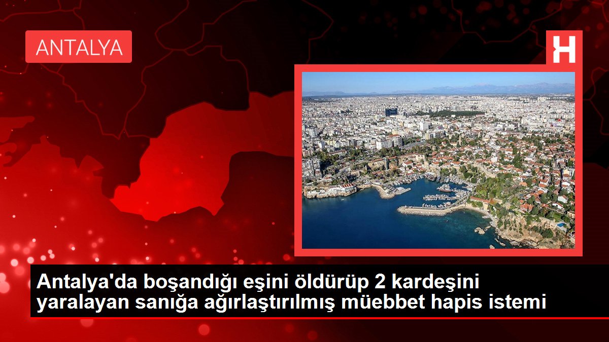 Antalya'da boşandığı eşini öldürüp 2 kardeşini yaralayan sanığa ağırlaştırılmış müebbet hapis istemi