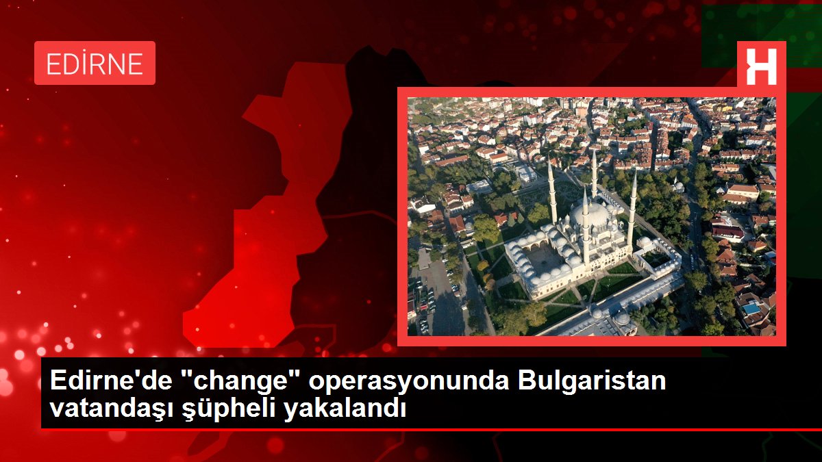 Edirne'de 'change' operasyonunda Bulgaristan vatandaşı şüpheli yakalandı