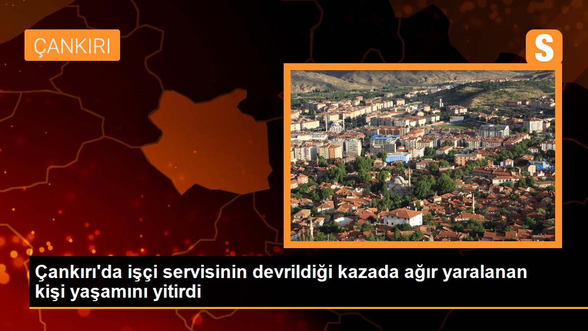 Çankırı\'da işçi servisinin devrildiği kazada ağır yaralanan kişi yaşamını yitirdi