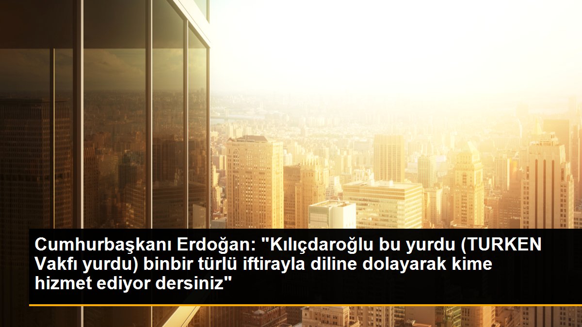 Cumhurbaşkanı Erdoğan: "Kılıçdaroğlu bu yurdu (TURKEN Vakfı yurdu) binbir türlü iftirayla diline dolayarak kime hizmet ediyor dersiniz"