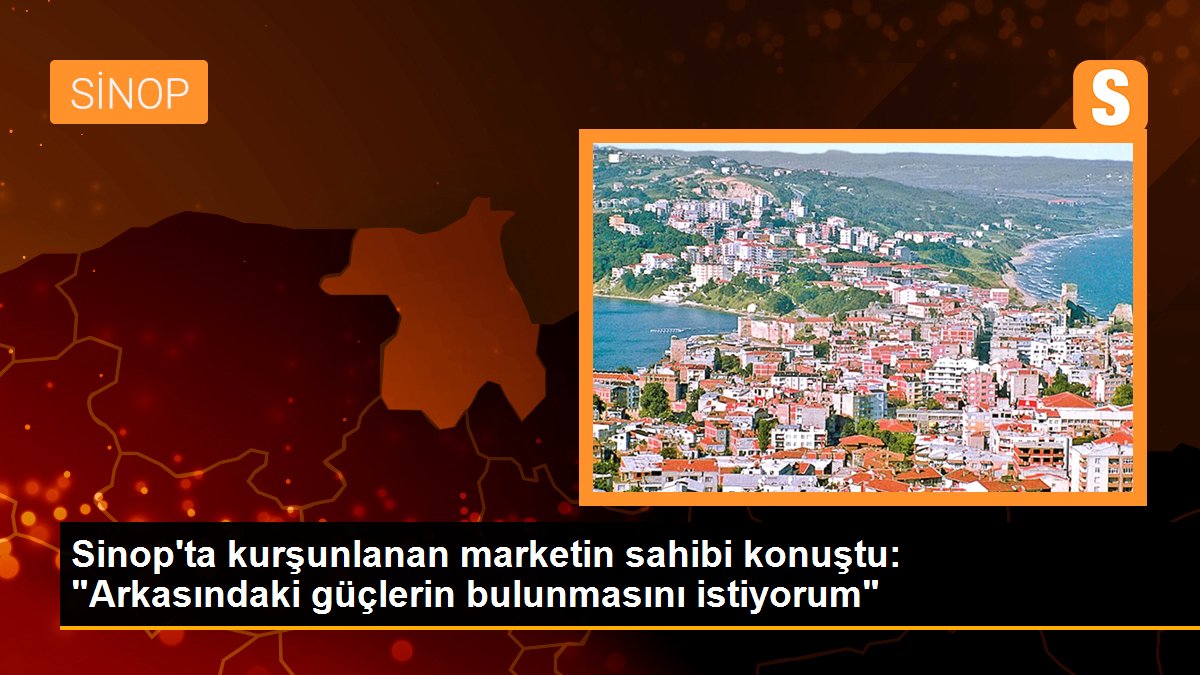 Sinop\'ta kurşunlanan marketin sahibi konuştu: "Arkasındaki güçlerin bulunmasını istiyorum"