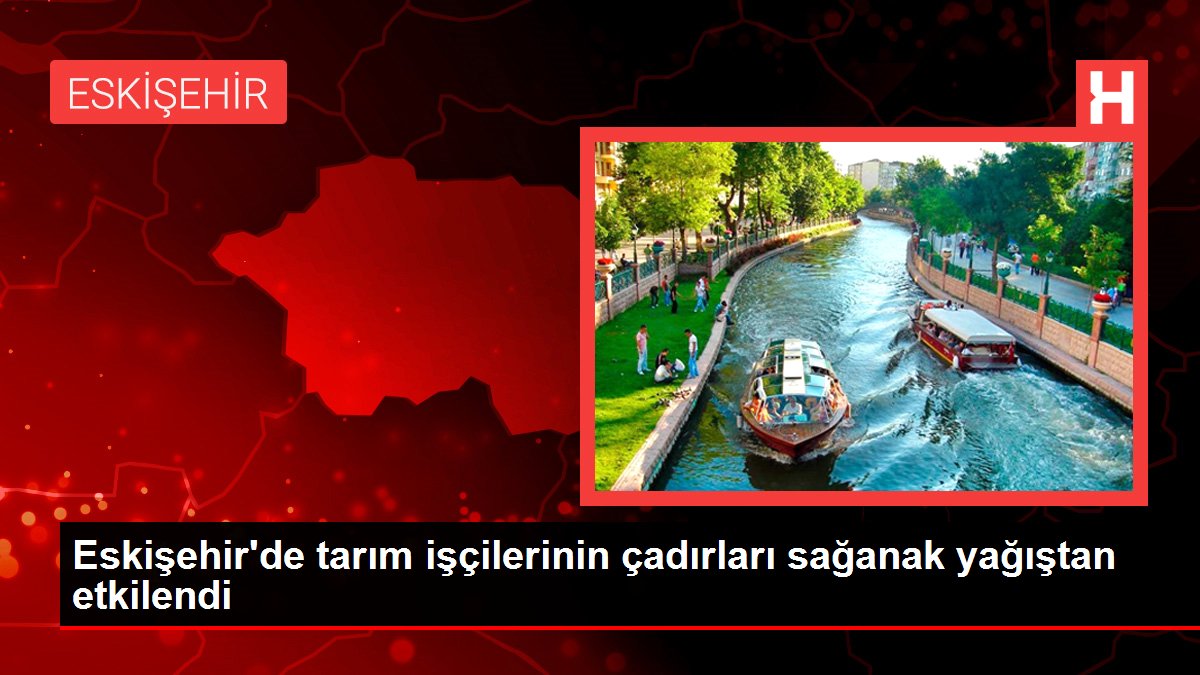 Eskişehir'de tarım işçilerinin çadırları sağanak yağıştan etkilendi