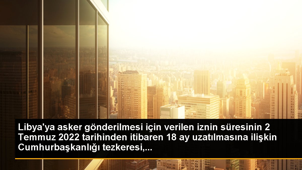 Libya\'ya asker gönderilmesi için verilen iznin süresinin 2 Temmuz 2022 tarihinden itibaren 18 ay uzatılmasına ilişkin Cumhurbaşkanlığı tezkeresi,...