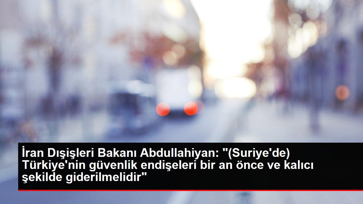 İran Dışişleri Bakanı Abdullahiyan: '(Suriye'de) Türkiye'nin güvenlik endişeleri bir an önce ve kalıcı şekilde giderilmelidir'