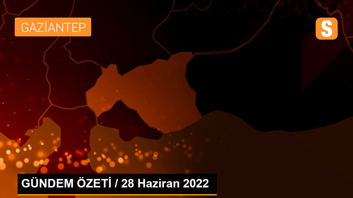 GÜNDEM ÖZETİ / 28 Haziran 2022
