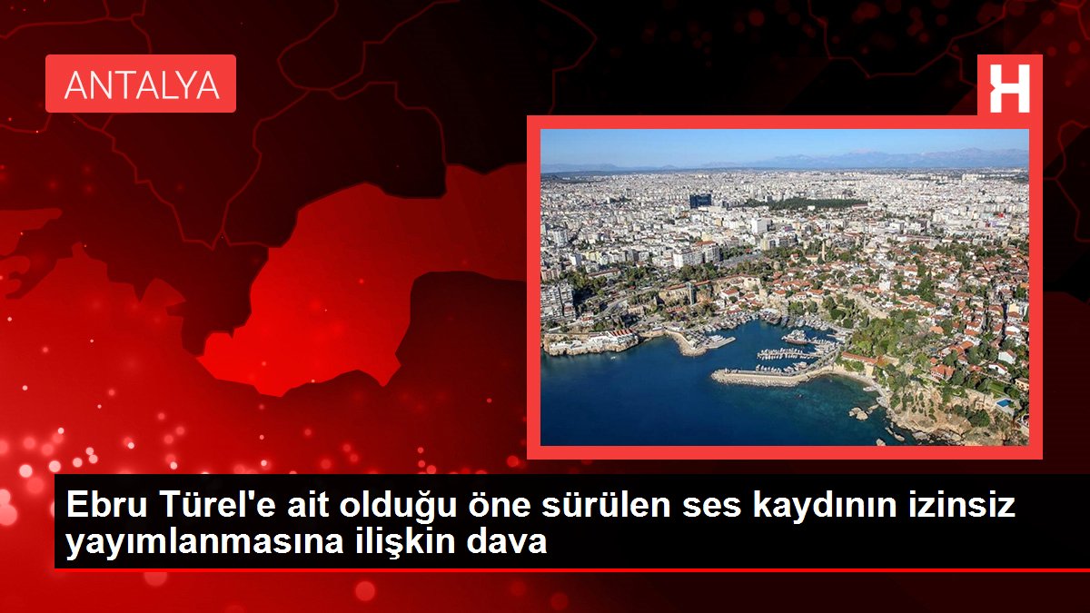 Son dakika haberleri | Ebru Türel'e ait olduğu öne sürülen ses kaydının izinsiz yayımlanmasına ilişkin dava