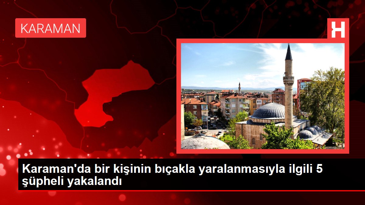 Karaman'da bir kişinin bıçakla yaralanmasıyla ilgili 5 şüpheli yakalandı
