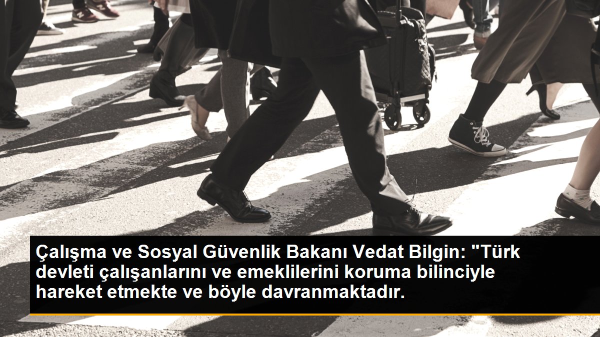 Çalışma ve Sosyal Güvenlik Bakanı Vedat Bilgin: "Türk devleti çalışanlarını ve emeklilerini koruma bilinciyle hareket etmekte ve böyle davranmaktadır.