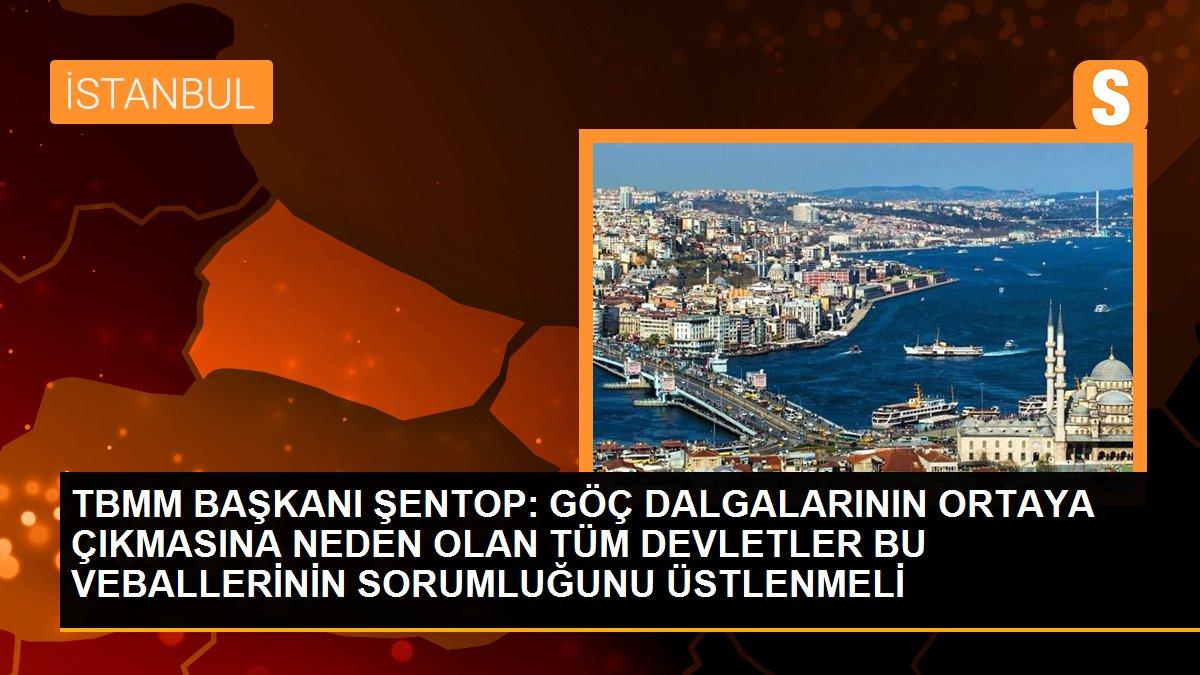 TBMM BAŞKANI ŞENTOP: GÖÇ DALGALARININ ORTAYA ÇIKMASINA NEDEN OLAN TÜM DEVLETLER BU VEBALLERİNİN SORUMLUĞUNU ÜSTLENMELİ