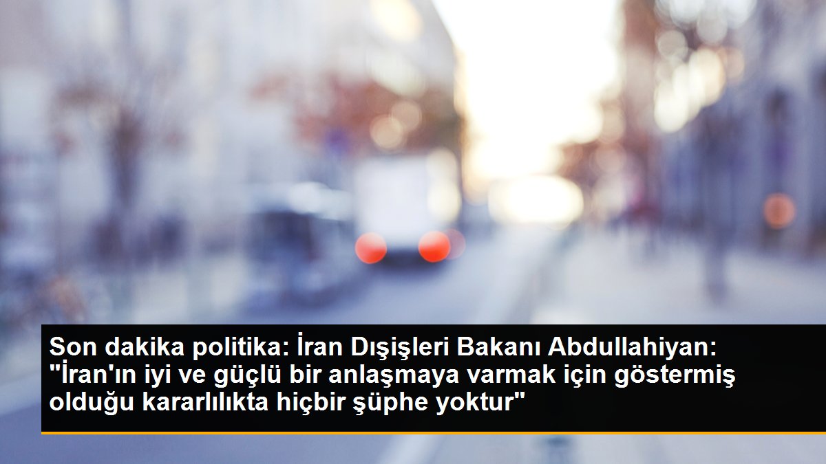 İran Dışişleri Bakanı Abdullahiyan: "İran\'ın iyi ve güçlü bir anlaşmaya varmak için göstermiş olduğu kararlılıkta hiçbir şüphe yoktur"