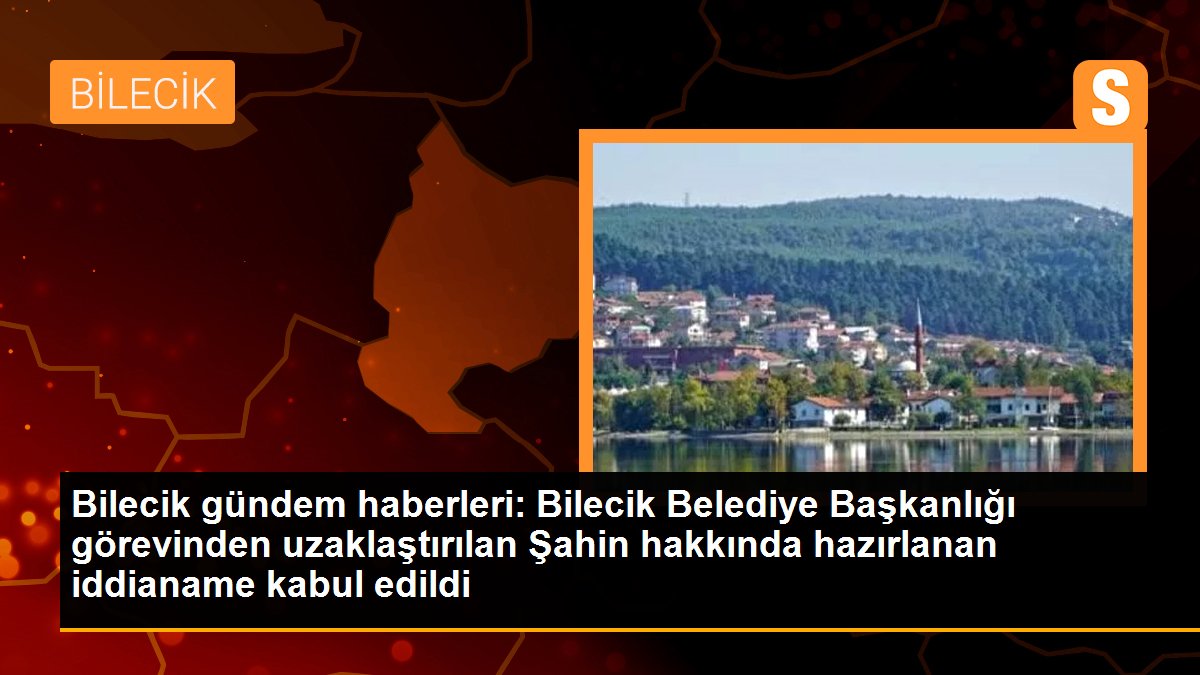 Bilecik Belediye Başkanlığı görevinden uzaklaştırılan Şahin hakkında hazırlanan iddianame kabul edildi