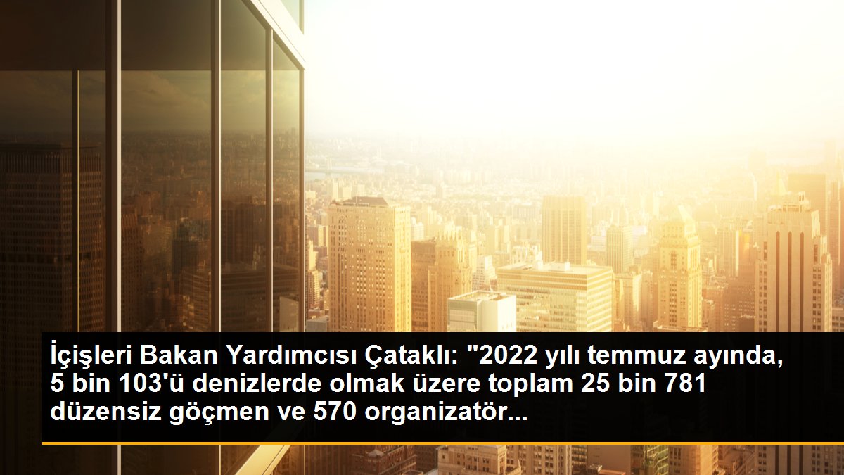 İçişleri Bakan Yardımcısı Çataklı: "2022 yılı temmuz ayında, 5 bin 103\'ü denizlerde olmak üzere toplam 25 bin 781 düzensiz göçmen ve 570 organizatör...