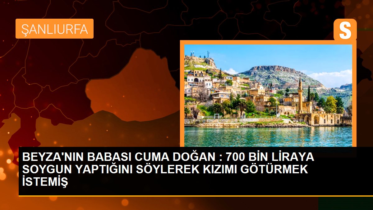 BEYZA\'NIN BABASI CUMA DOĞAN : 700 BİN LİRAYA SOYGUN YAPTIĞINI SÖYLEREK KIZIMI GÖTÜRMEK İSTEMİŞ