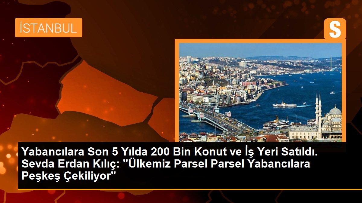 Yabancılara Son 5 Yılda 200 Bin Konut ve İş Yeri Satıldı. Sevda Erdan Kılıç: "Ülkemiz Parsel Parsel Yabancılara Peşkeş Çekiliyor"