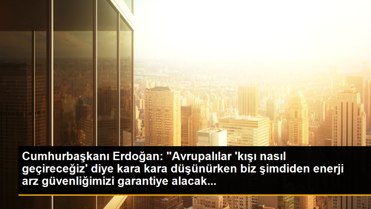 Cumhurbaşkanı Erdoğan: "Avrupalılar \'kışı nasıl geçireceğiz\' diye kara kara düşünürken biz şimdiden enerji arz güvenliğimizi garantiye alacak...