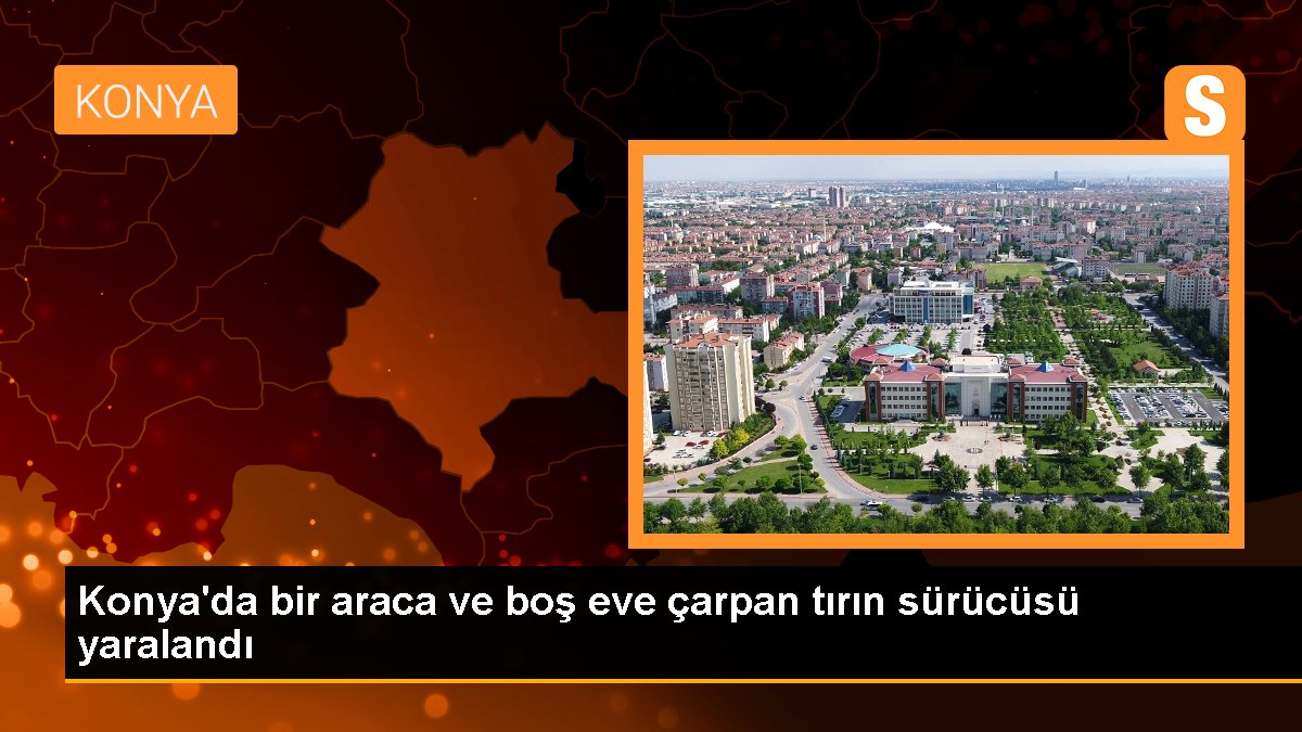 Konya\'da bir araca ve boş eve çarpan tırın sürücüsü yaralandı