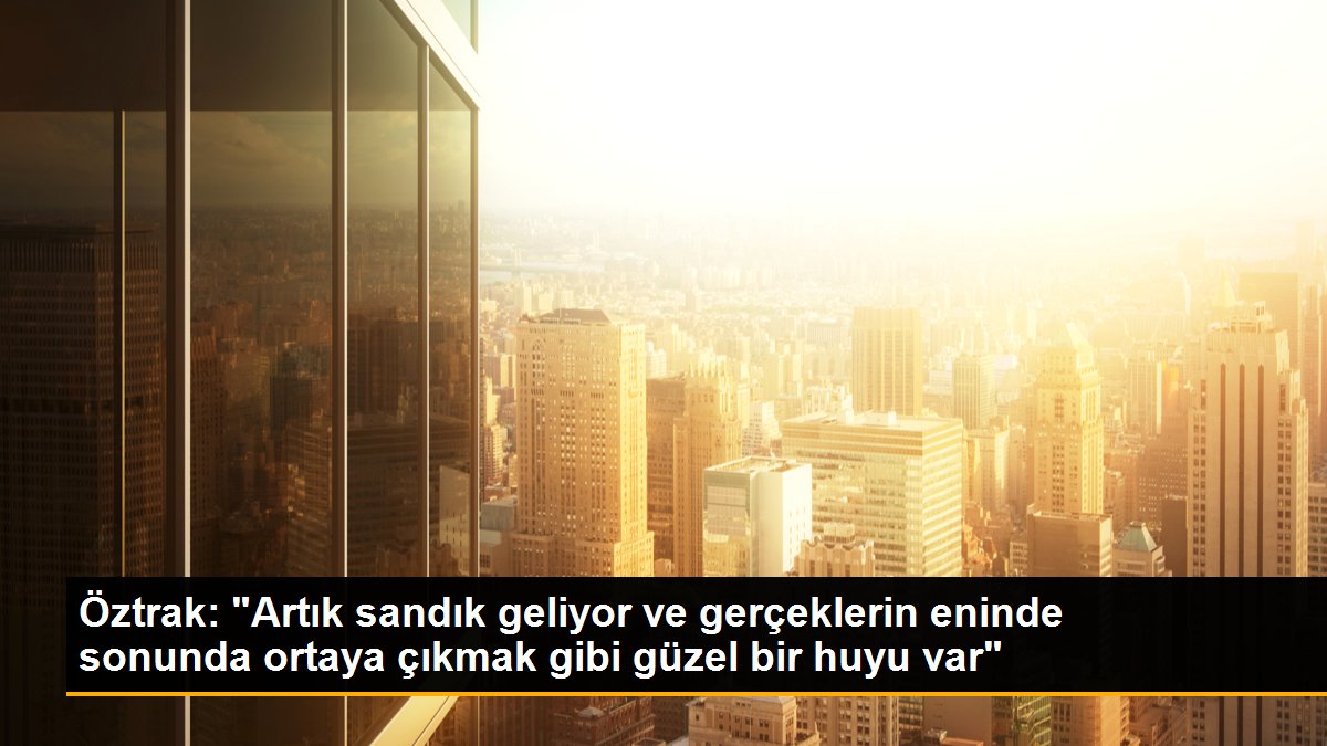 Öztrak: "Artık sandık geliyor ve gerçeklerin eninde sonunda ortaya çıkmak gibi güzel bir huyu var"