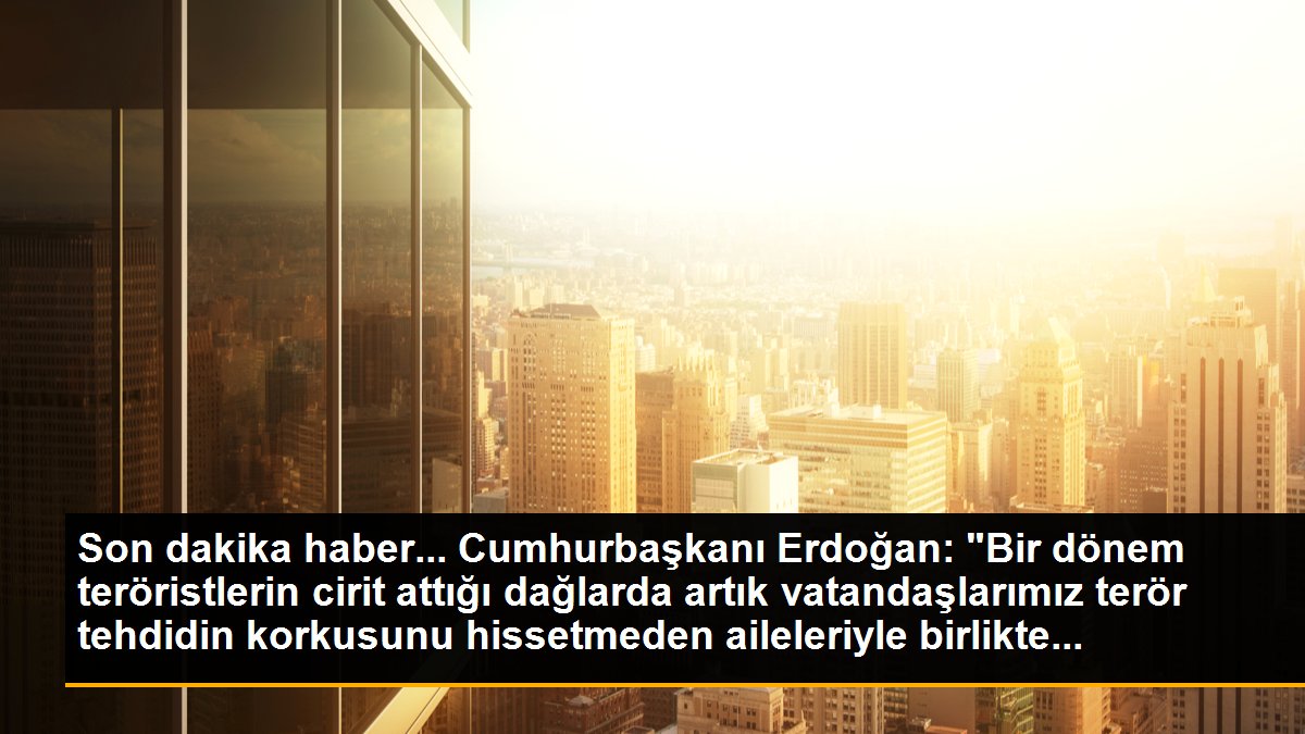 Cumhurbaşkanı Erdoğan: "Bir dönem teröristlerin cirit attığı dağlarda artık vatandaşlarımız terör tehdidin korkusunu hissetmeden aileleriyle birlikte...