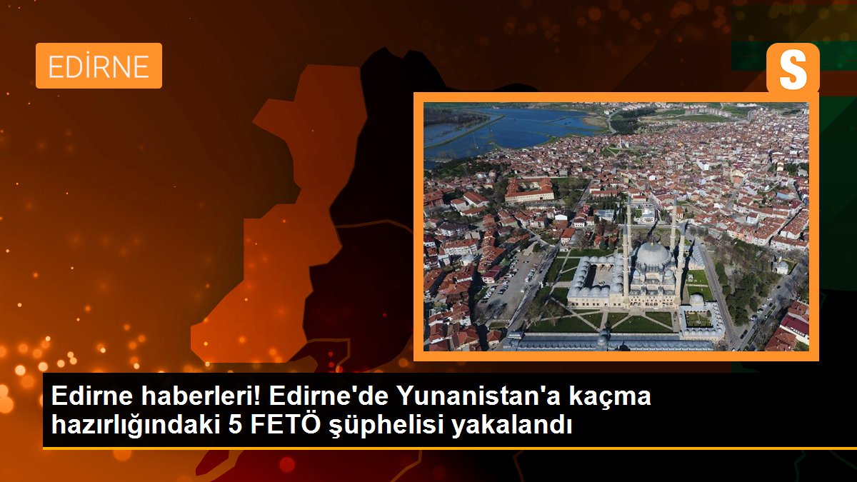 Edirne\'de Yunanistan\'a kaçma hazırlığındaki 5 FETÖ şüphelisi yakalandı