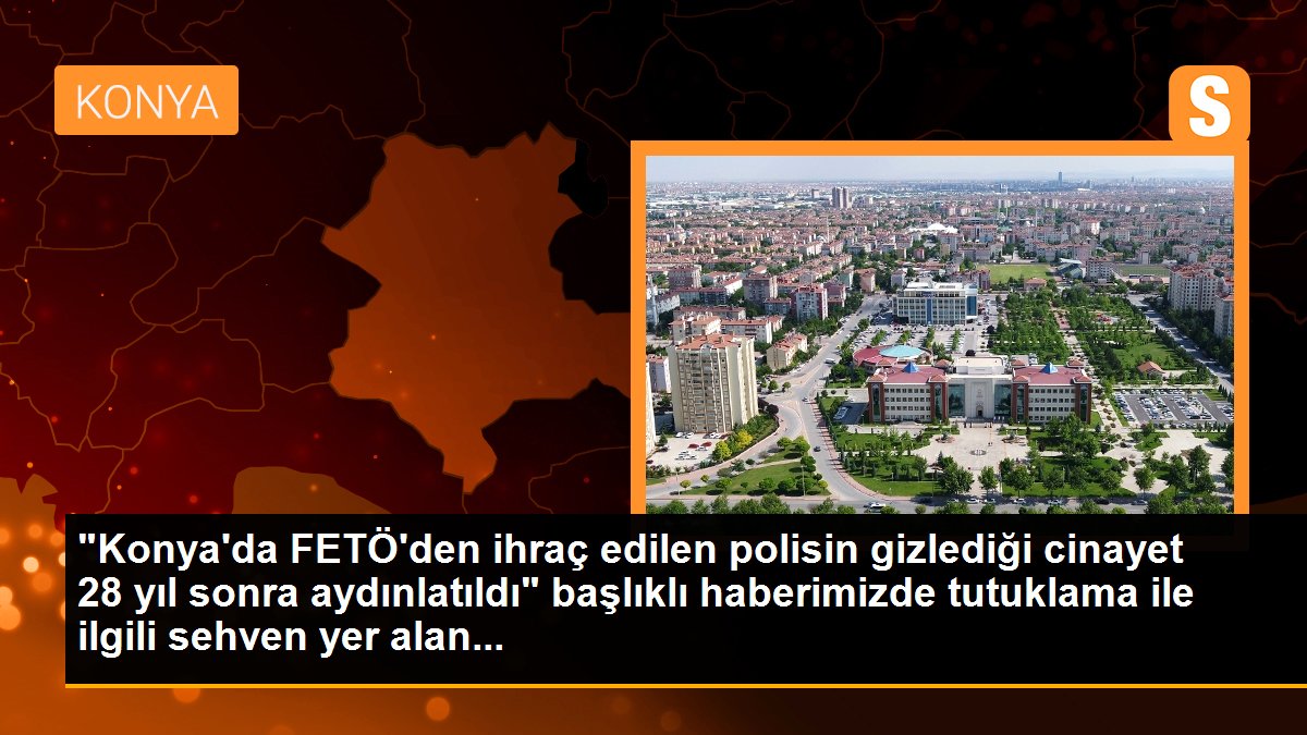 "Konya\'da FETÖ\'den ihraç edilen polisin gizlediği cinayet 28 yıl sonra aydınlatıldı" başlıklı haberimizde tutuklama ile ilgili sehven yer alan...