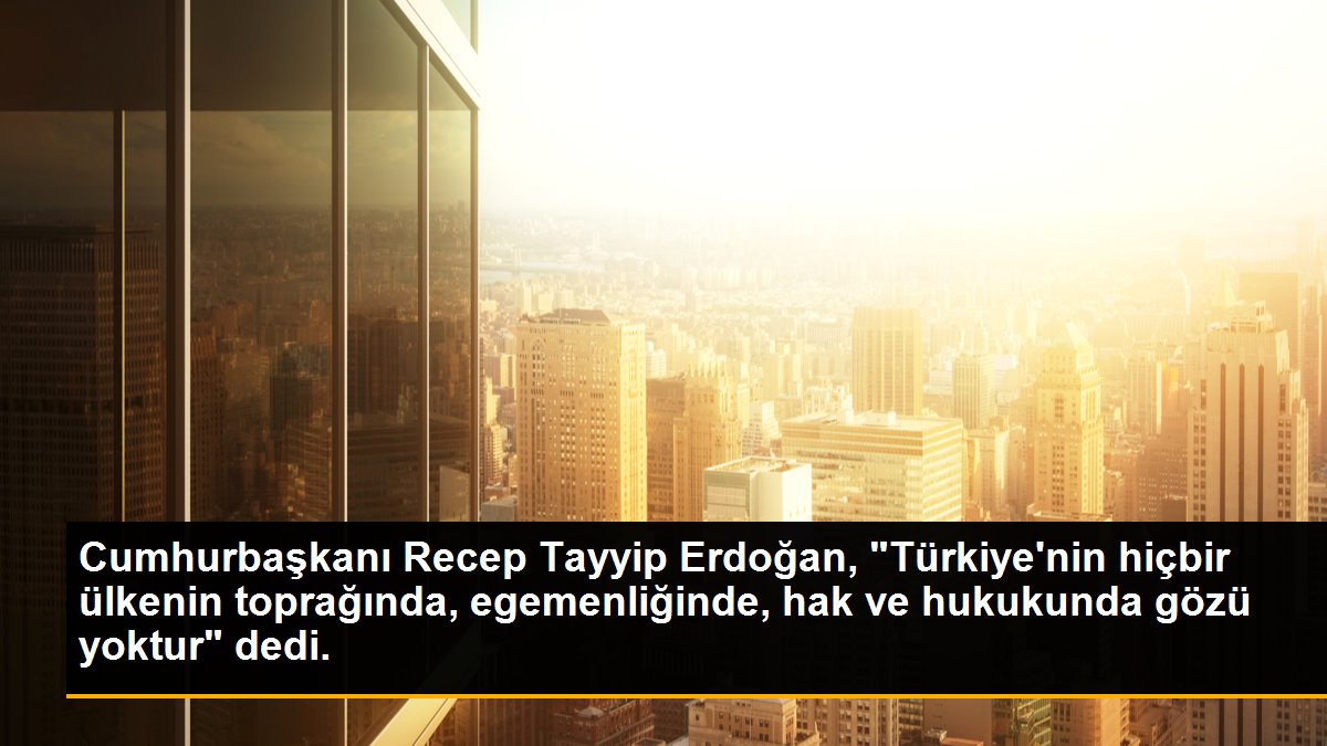 Cumhurbaşkanı Recep Tayyip Erdoğan, "Türkiye\'nin hiçbir ülkenin toprağında, egemenliğinde, hak ve hukukunda gözü yoktur" dedi.