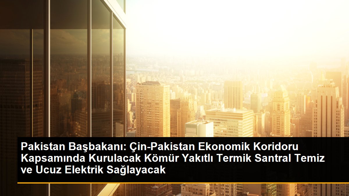 Pakistan Başbakanı: Çin-Pakistan Ekonomik Koridoru Kapsamında Kurulacak Kömür Yakıtlı Termik Santral Temiz ve Ucuz Elektrik Sağlayacak