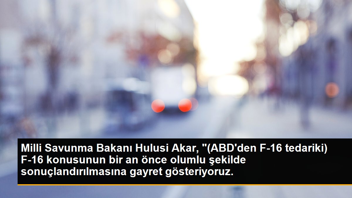Milli Savunma Bakanı Hulusi Akar, "(ABD\'den F-16 tedariki) F-16 konusunun bir an önce olumlu şekilde sonuçlandırılmasına gayret gösteriyoruz.