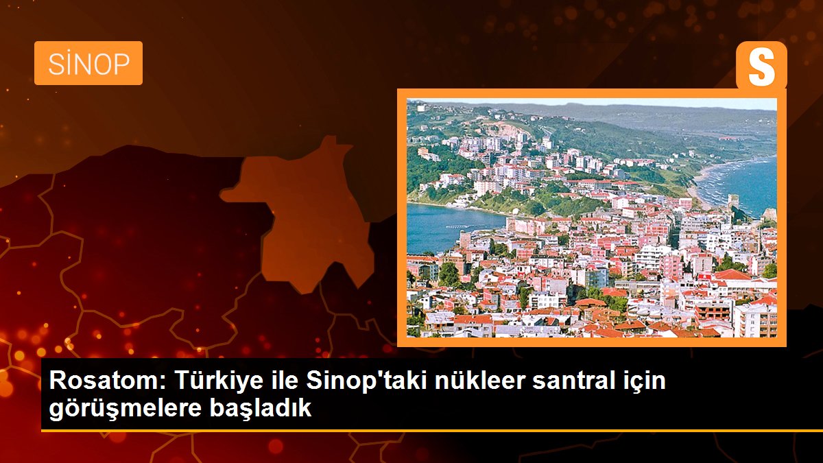 Sinop haberi: Rosatom: Türkiye ile Sinop\'taki nükleer santral için görüşmelere başladık