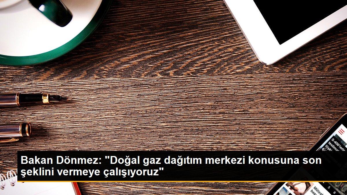 Bakan Dönmez: "Doğal gaz dağıtım merkezi konusuna son şeklini vermeye çalışıyoruz"