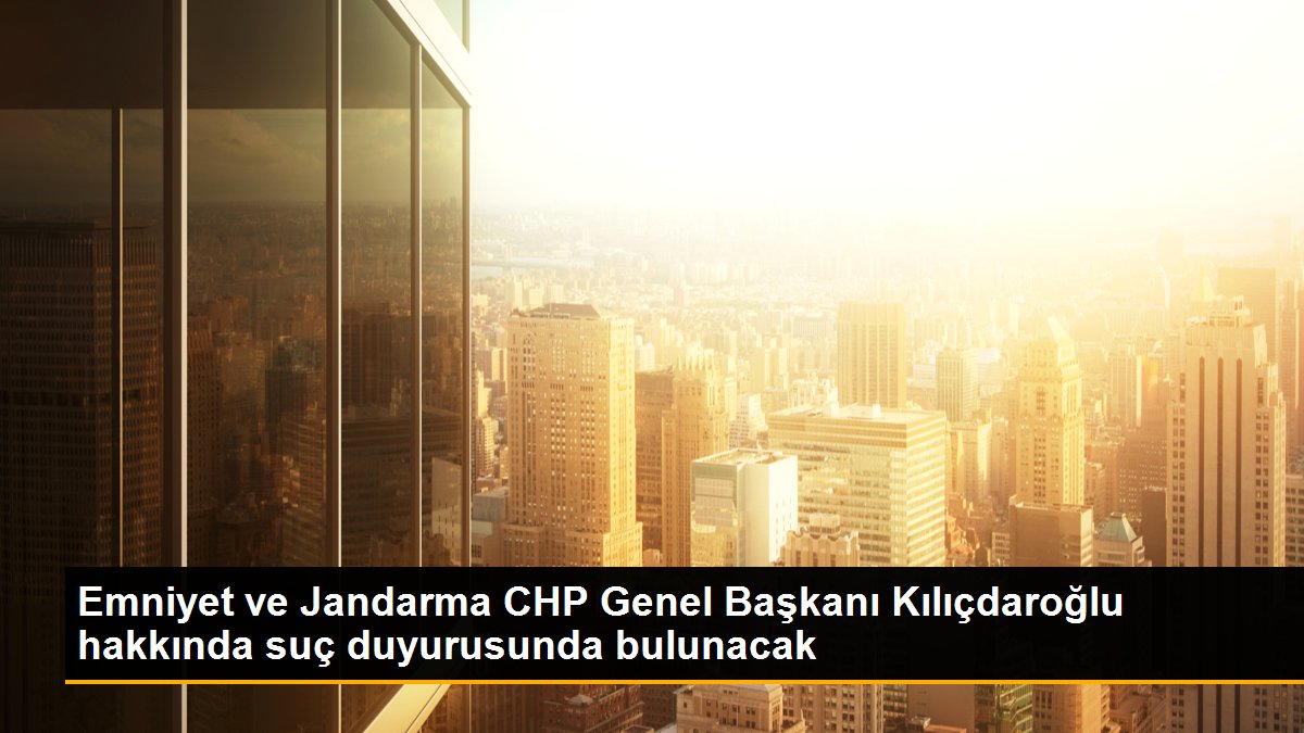 Emniyet ve Jandarma CHP Genel Başkanı Kılıçdaroğlu hakkında suç duyurusunda bulunacak