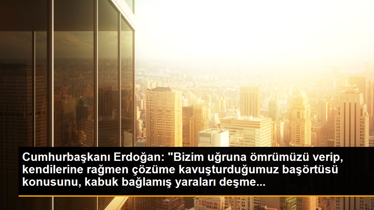Cumhurbaşkanı Erdoğan: "Bizim uğruna ömrümüzü verip, kendilerine rağmen çözüme kavuşturduğumuz başörtüsü konusunu, kabuk bağlamış yaraları deşme...