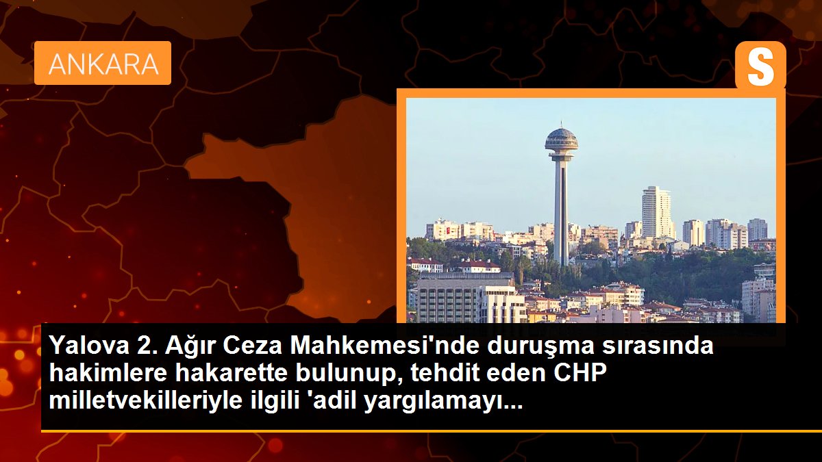 Yalova 2. Ağır Ceza Mahkemesi\'nde duruşma sırasında hakimlere hakarette bulunup, tehdit eden CHP milletvekilleriyle ilgili \'adil yargılamayı...