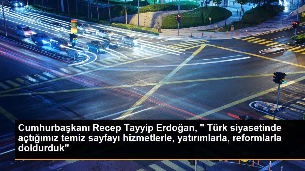 Cumhurbaşkanı Recep Tayyip Erdoğan, " Türk siyasetinde açtığımız temiz sayfayı hizmetlerle, yatırımlarla, reformlarla doldurduk"