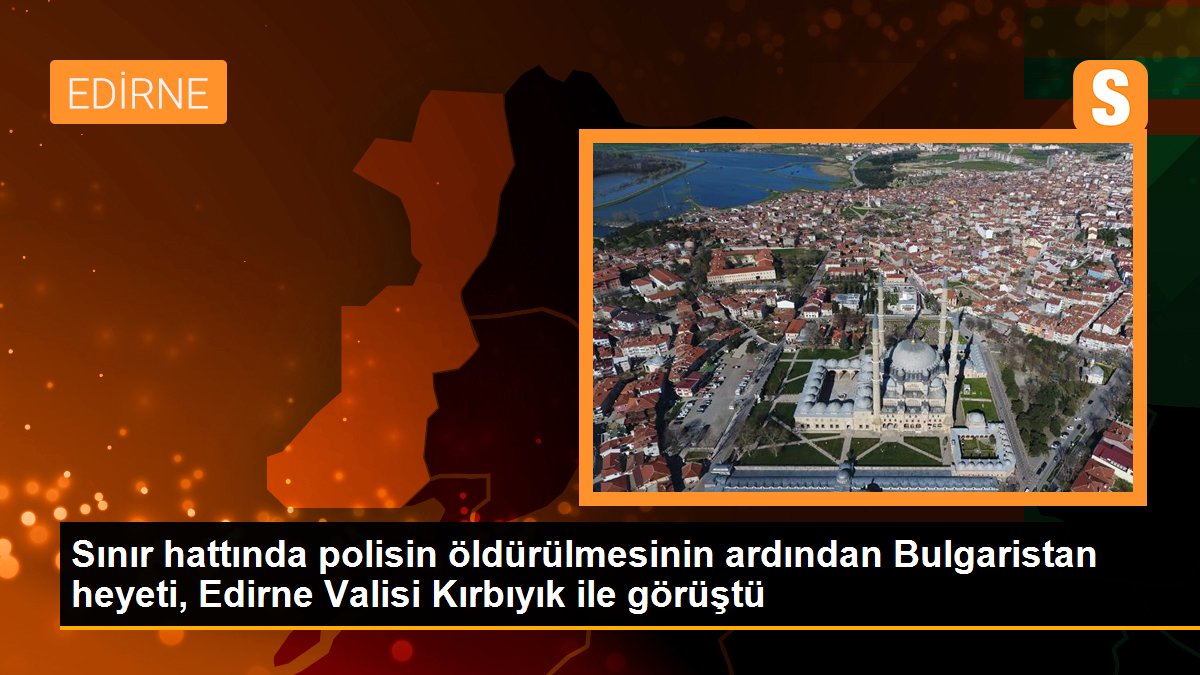 Sınır hattında polisin öldürülmesinin ardından Bulgaristan heyeti, Edirne Valisi Kırbıyık ile görüştü