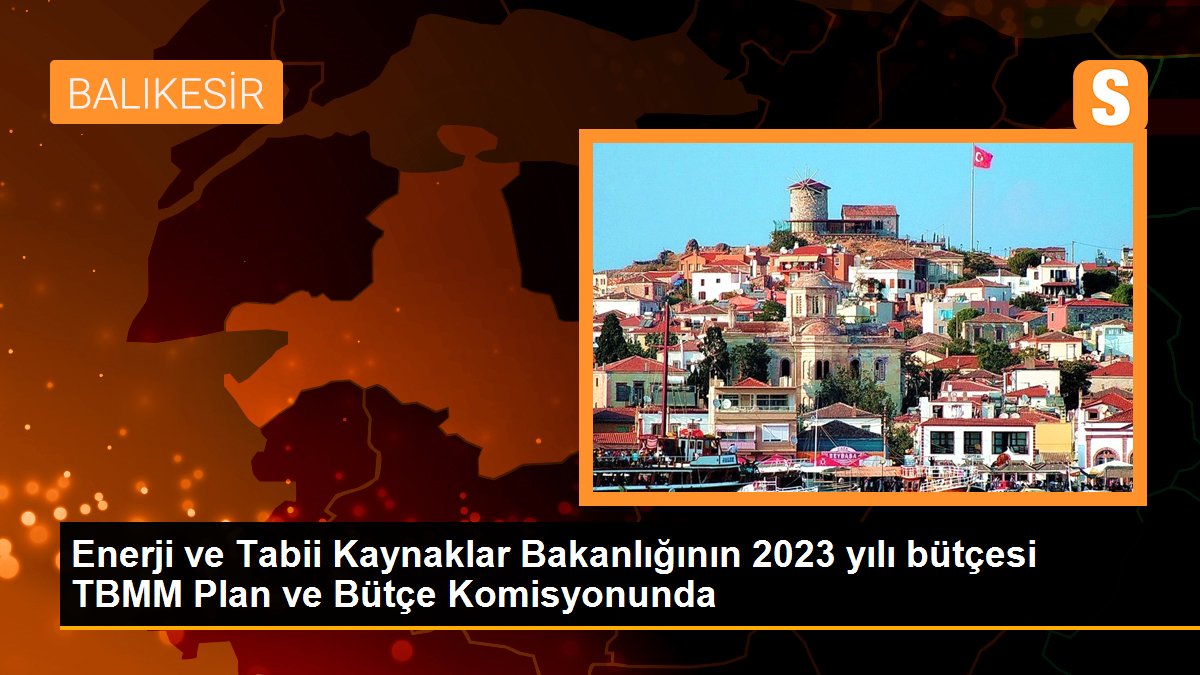 Enerji ve Tabii Kaynaklar Bakanlığının 2023 yılı bütçesi TBMM Plan ve Bütçe Komisyonunda