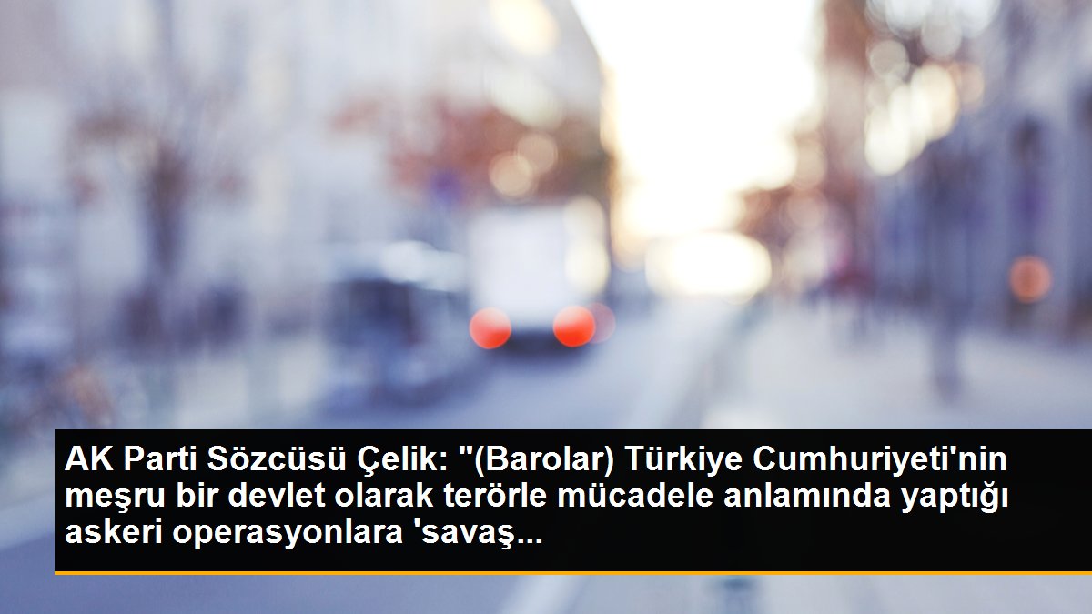 AK Parti Sözcüsü Çelik: "(Barolar) Türkiye Cumhuriyeti\'nin meşru bir devlet olarak terörle mücadele anlamında yaptığı askeri operasyonlara \'savaş...