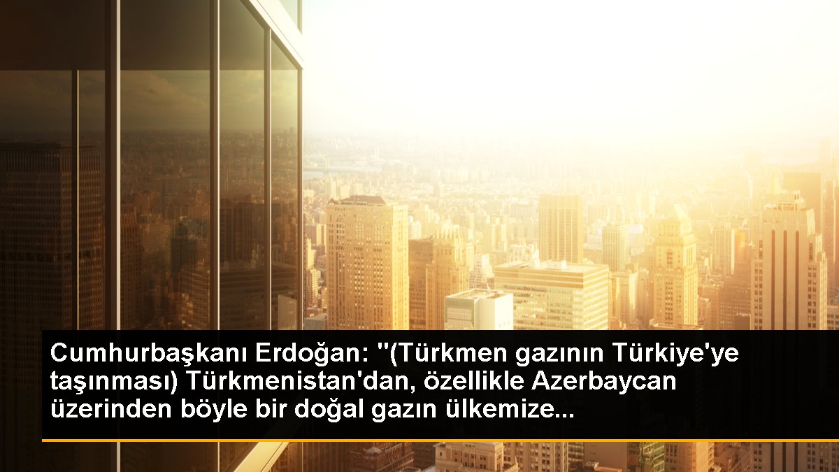 Cumhurbaşkanı Erdoğan: "(Türkmen gazının Türkiye\'ye taşınması) Türkmenistan\'dan, özellikle Azerbaycan üzerinden böyle bir doğal gazın ülkemize...
