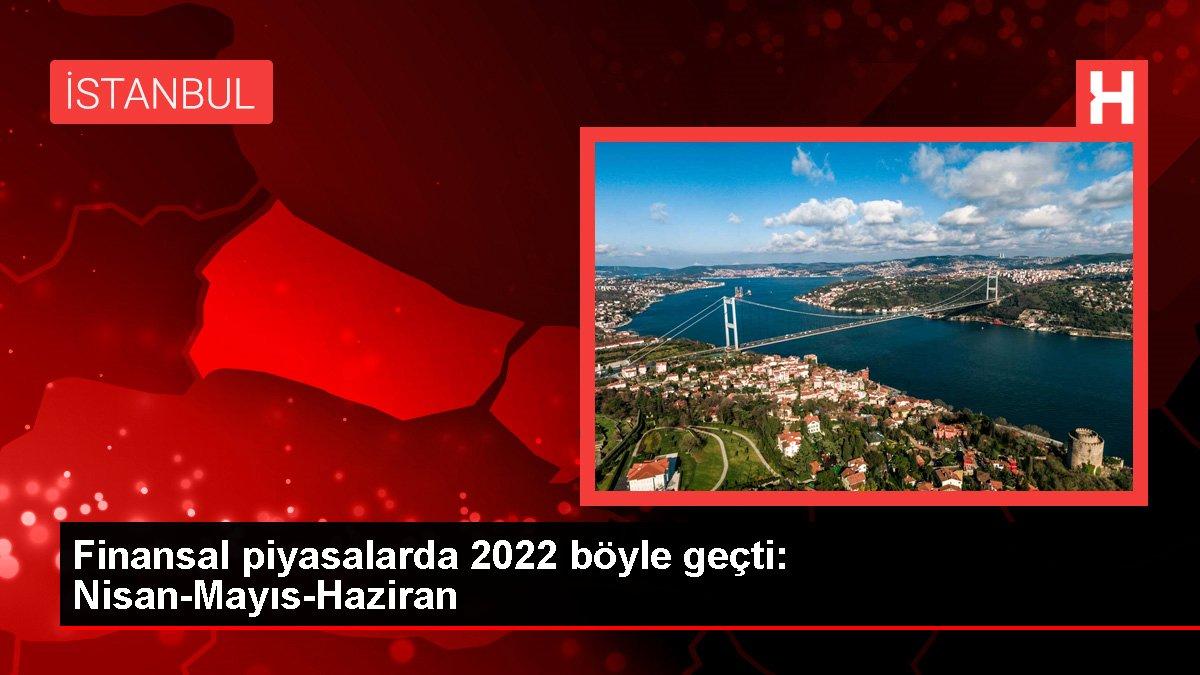 Finansal piyasalarda 2022 böyle geçti: Nisan-Mayıs-Haziran
