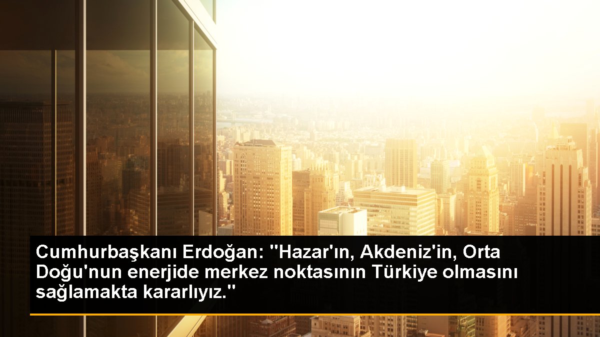 Cumhurbaşkanı Erdoğan: "Hazar\'ın, Akdeniz\'in, Orta Doğu\'nun enerjide merkez noktasının Türkiye olmasını sağlamakta kararlıyız."